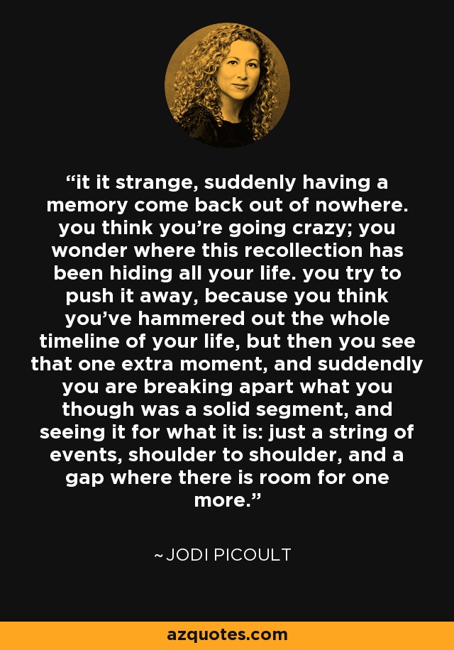 it it strange, suddenly having a memory come back out of nowhere. you think you're going crazy; you wonder where this recollection has been hiding all your life. you try to push it away, because you think you've hammered out the whole timeline of your life, but then you see that one extra moment, and suddendly you are breaking apart what you though was a solid segment, and seeing it for what it is: just a string of events, shoulder to shoulder, and a gap where there is room for one more. - Jodi Picoult