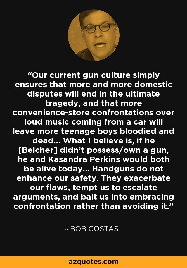 Our current gun culture simply ensures that more and more domestic disputes will end in the ultimate tragedy, and that more convenience-store confrontations over loud music coming from a car will leave more teenage boys bloodied and dead... What I believe is, if he [Belcher] didn’t possess/own a gun, he and Kasandra Perkins would both be alive today... Handguns do not enhance our safety. They exacerbate our flaws, tempt us to escalate arguments, and bait us into embracing confrontation rather than avoiding it. - Bob Costas