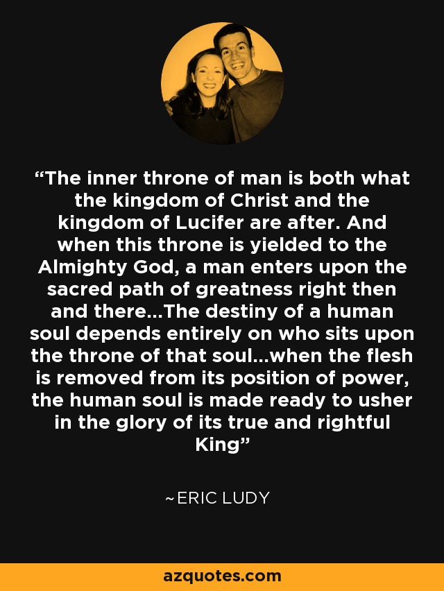 The inner throne of man is both what the kingdom of Christ and the kingdom of Lucifer are after. And when this throne is yielded to the Almighty God, a man enters upon the sacred path of greatness right then and there...The destiny of a human soul depends entirely on who sits upon the throne of that soul...when the flesh is removed from its position of power, the human soul is made ready to usher in the glory of its true and rightful King - Eric Ludy