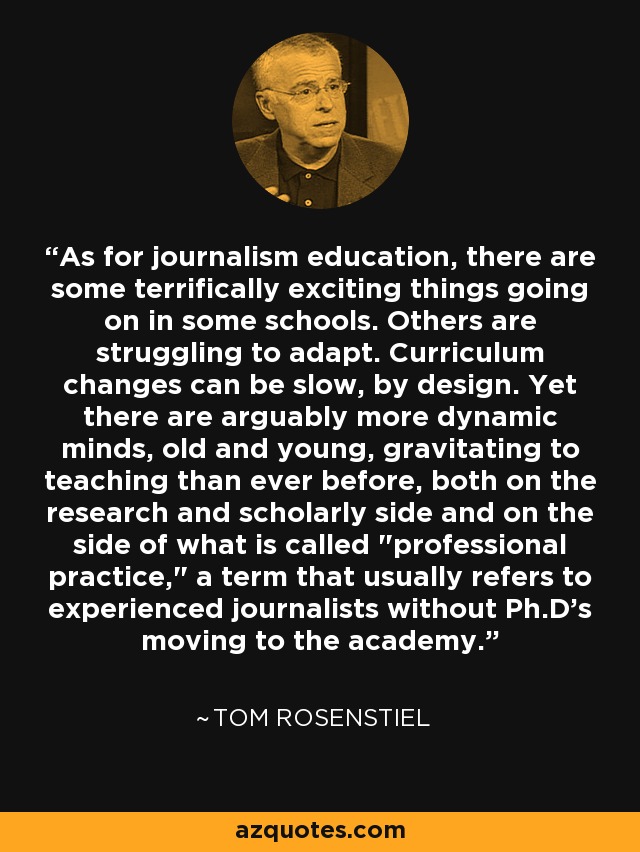 As for journalism education, there are some terrifically exciting things going on in some schools. Others are struggling to adapt. Curriculum changes can be slow, by design. Yet there are arguably more dynamic minds, old and young, gravitating to teaching than ever before, both on the research and scholarly side and on the side of what is called 