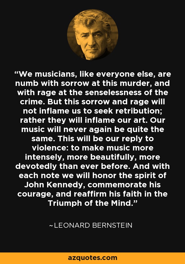 We musicians, like everyone else, are numb with sorrow at this murder, and with rage at the senselessness of the crime. But this sorrow and rage will not inflame us to seek retribution; rather they will inflame our art. Our music will never again be quite the same. This will be our reply to violence: to make music more intensely, more beautifully, more devotedly than ever before. And with each note we will honor the spirit of John Kennedy, commemorate his courage, and reaffirm his faith in the Triumph of the Mind. - Leonard Bernstein