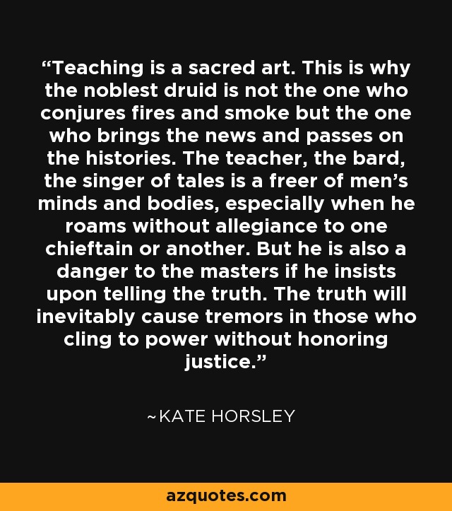 Teaching is a sacred art. This is why the noblest druid is not the one who conjures fires and smoke but the one who brings the news and passes on the histories. The teacher, the bard, the singer of tales is a freer of men's minds and bodies, especially when he roams without allegiance to one chieftain or another. But he is also a danger to the masters if he insists upon telling the truth. The truth will inevitably cause tremors in those who cling to power without honoring justice. - Kate Horsley