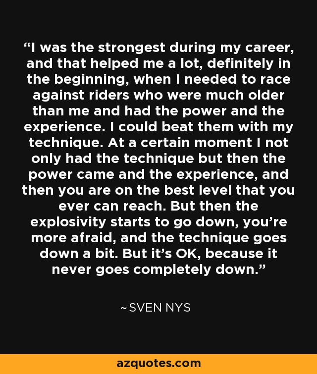 I was the strongest during my career, and that helped me a lot, definitely in the beginning, when I needed to race against riders who were much older than me and had the power and the experience. I could beat them with my technique. At a certain moment I not only had the technique but then the power came and the experience, and then you are on the best level that you ever can reach. But then the explosivity starts to go down, you're more afraid, and the technique goes down a bit. But it's OK, because it never goes completely down. - Sven Nys