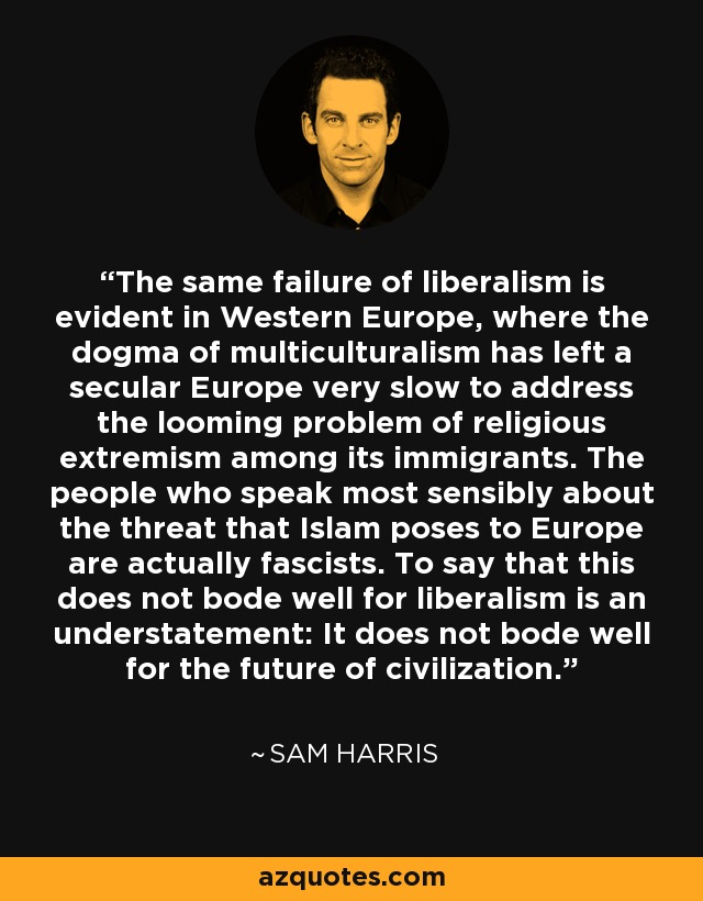 The same failure of liberalism is evident in Western Europe, where the dogma of multiculturalism has left a secular Europe very slow to address the looming problem of religious extremism among its immigrants. The people who speak most sensibly about the threat that Islam poses to Europe are actually fascists. To say that this does not bode well for liberalism is an understatement: It does not bode well for the future of civilization. - Sam Harris