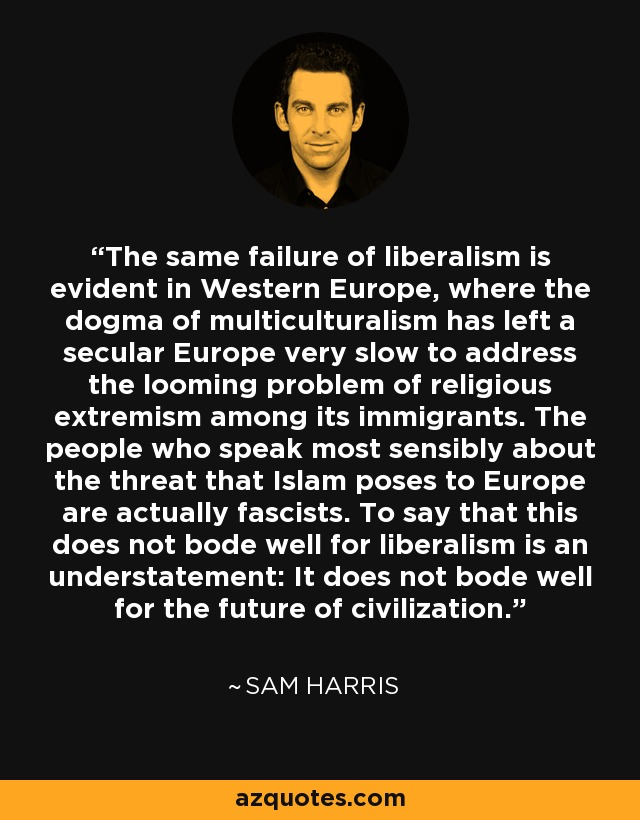 The same failure of liberalism is evident in Western Europe, where the dogma of multiculturalism has left a secular Europe very slow to address the looming problem of religious extremism among its immigrants. The people who speak most sensibly about the threat that Islam poses to Europe are actually fascists. To say that this does not bode well for liberalism is an understatement: It does not bode well for the future of civilization. - Sam Harris