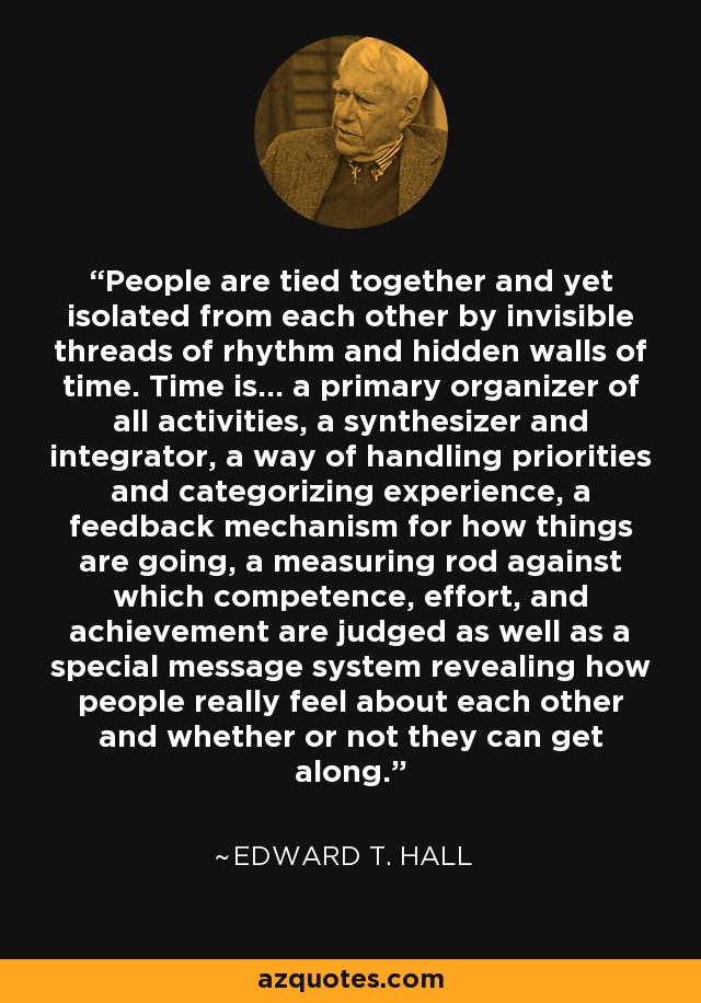 People are tied together and yet isolated from each other by invisible threads of rhythm and hidden walls of time. Time is... a primary organizer of all activities, a synthesizer and integrator, a way of handling priorities and categorizing experience, a feedback mechanism for how things are going, a measuring rod against which competence, effort, and achievement are judged as well as a special message system revealing how people really feel about each other and whether or not they can get along. - Edward T. Hall