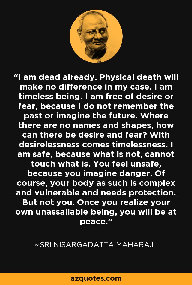I am dead already. Physical death will make no difference in my case. I am timeless being. I am free of desire or fear, because I do not remember the past or imagine the future. Where there are no names and shapes, how can there be desire and fear? With desirelessness comes timelessness. I am safe, because what is not, cannot touch what is. You feel unsafe, because you imagine danger. Of course, your body as such is complex and vulnerable and needs protection. But not you. Once you realize your own unassailable being, you will be at peace. - Sri Nisargadatta Maharaj