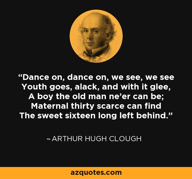 Dance on, dance on, we see, we see Youth goes, alack, and with it glee, A boy the old man ne'er can be; Maternal thirty scarce can find The sweet sixteen long left behind. - Arthur Hugh Clough