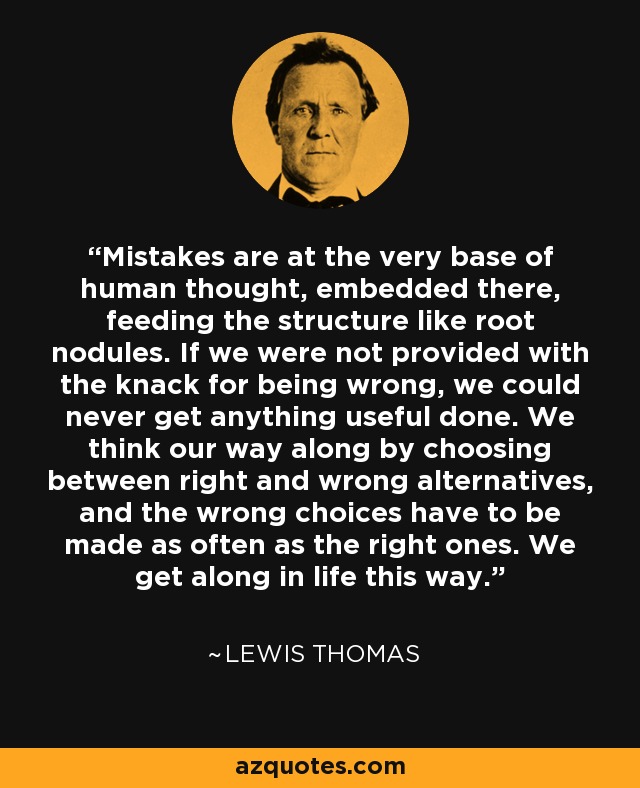 Mistakes are at the very base of human thought, embedded there, feeding the structure like root nodules. If we were not provided with the knack for being wrong, we could never get anything useful done. We think our way along by choosing between right and wrong alternatives, and the wrong choices have to be made as often as the right ones. We get along in life this way. - Lewis Thomas