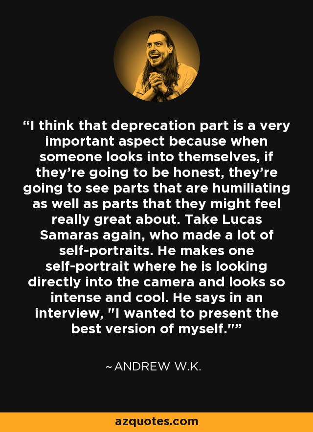 I think that deprecation part is a very important aspect because when someone looks into themselves, if they're going to be honest, they're going to see parts that are humiliating as well as parts that they might feel really great about. Take Lucas Samaras again, who made a lot of self-portraits. He makes one self-portrait where he is looking directly into the camera and looks so intense and cool. He says in an interview, 