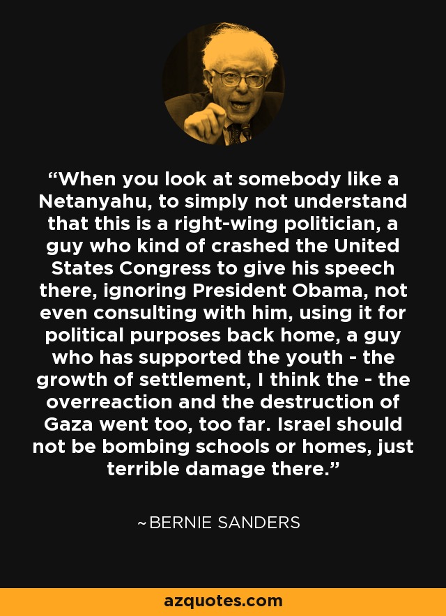 When you look at somebody like a Netanyahu, to simply not understand that this is a right-wing politician, a guy who kind of crashed the United States Congress to give his speech there, ignoring President Obama, not even consulting with him, using it for political purposes back home, a guy who has supported the youth - the growth of settlement, I think the - the overreaction and the destruction of Gaza went too, too far. Israel should not be bombing schools or homes, just terrible damage there. - Bernie Sanders