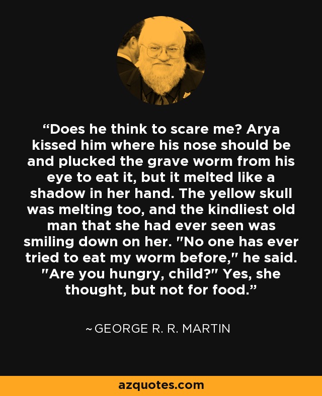 Does he think to scare me? Arya kissed him where his nose should be and plucked the grave worm from his eye to eat it, but it melted like a shadow in her hand. The yellow skull was melting too, and the kindliest old man that she had ever seen was smiling down on her. 