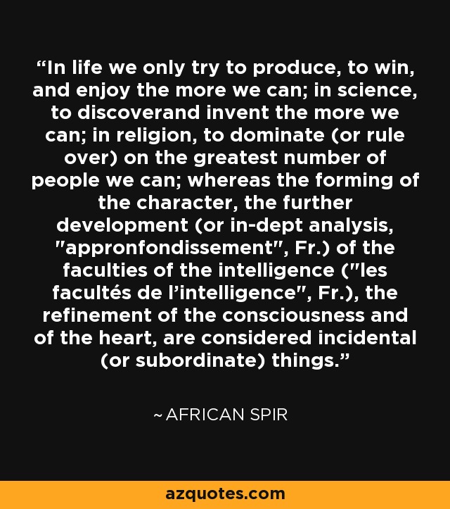 In life we only try to produce, to win, and enjoy the more we can; in science, to discoverand invent the more we can; in religion, to dominate (or rule over) on the greatest number of people we can; whereas the forming of the character, the further development (or in-dept analysis, 