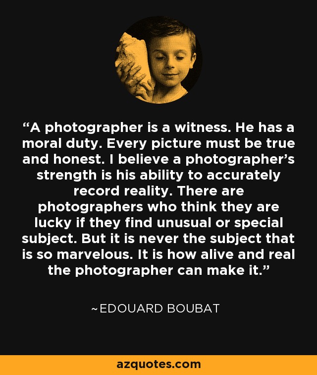 A photographer is a witness. He has a moral duty. Every picture must be true and honest. I believe a photographer's strength is his ability to accurately record reality. There are photographers who think they are lucky if they find unusual or special subject. But it is never the subject that is so marvelous. It is how alive and real the photographer can make it. - Edouard Boubat