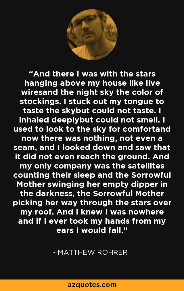 And there I was with the stars hanging above my house like live wiresand the night sky the color of stockings. I stuck out my tongue to taste the skybut could not taste. I inhaled deeplybut could not smell. I used to look to the sky for comfortand now there was nothing, not even a seam, and I looked down and saw that it did not even reach the ground. And my only company was the satellites counting their sleep and the Sorrowful Mother swinging her empty dipper in the darkness, the Sorrowful Mother picking her way through the stars over my roof. And I knew I was nowhere and if I ever took my hands from my ears I would fall. - Matthew Rohrer