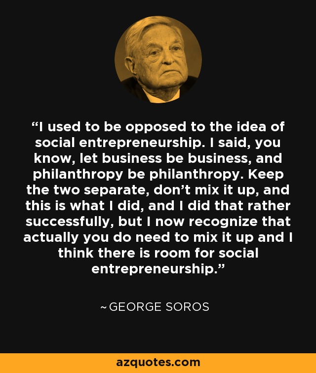 I used to be opposed to the idea of social entrepreneurship. I said, you know, let business be business, and philanthropy be philanthropy. Keep the two separate, don't mix it up, and this is what I did, and I did that rather successfully, but I now recognize that actually you do need to mix it up and I think there is room for social entrepreneurship. - George Soros