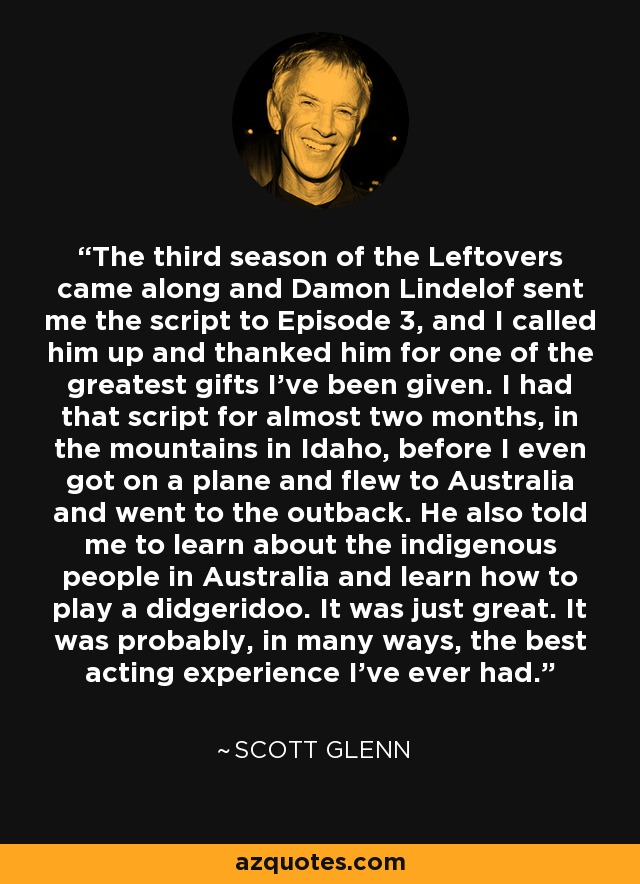 The third season of the Leftovers came along and Damon Lindelof sent me the script to Episode 3, and I called him up and thanked him for one of the greatest gifts I've been given. I had that script for almost two months, in the mountains in Idaho, before I even got on a plane and flew to Australia and went to the outback. He also told me to learn about the indigenous people in Australia and learn how to play a didgeridoo. It was just great. It was probably, in many ways, the best acting experience I've ever had. - Scott Glenn