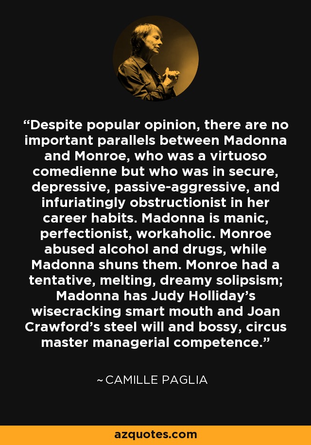 Despite popular opinion, there are no important parallels between Madonna and Monroe, who was a virtuoso comedienne but who was in secure, depressive, passive-aggressive, and infuriatingly obstructionist in her career habits. Madonna is manic, perfectionist, workaholic. Monroe abused alcohol and drugs, while Madonna shuns them. Monroe had a tentative, melting, dreamy solipsism; Madonna has Judy Holliday's wisecracking smart mouth and Joan Crawford's steel will and bossy, circus master managerial competence. - Camille Paglia
