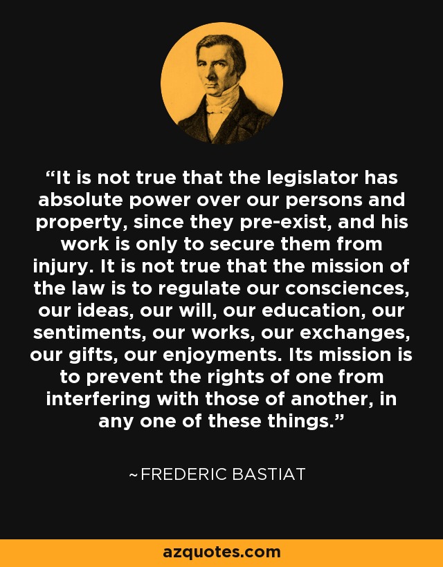It is not true that the legislator has absolute power over our persons and property, since they pre-exist, and his work is only to secure them from injury. It is not true that the mission of the law is to regulate our consciences, our ideas, our will, our education, our sentiments, our works, our exchanges, our gifts, our enjoyments. Its mission is to prevent the rights of one from interfering with those of another, in any one of these things. - Frederic Bastiat