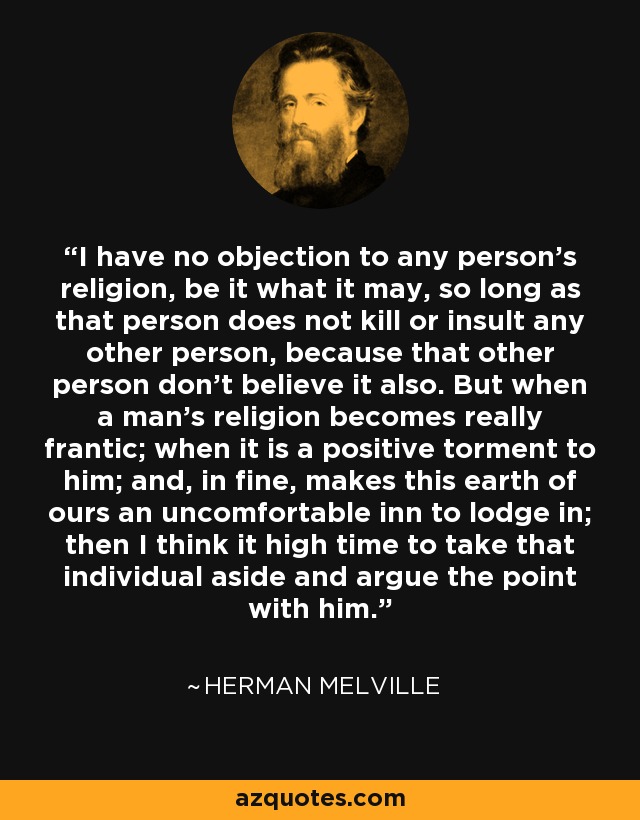 I have no objection to any person's religion, be it what it may, so long as that person does not kill or insult any other person, because that other person don't believe it also. But when a man's religion becomes really frantic; when it is a positive torment to him; and, in fine, makes this earth of ours an uncomfortable inn to lodge in; then I think it high time to take that individual aside and argue the point with him. - Herman Melville