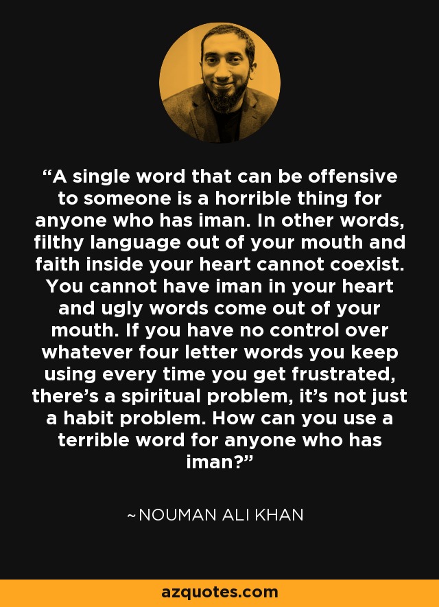 A single word that can be offensive to someone is a horrible thing for anyone who has iman. In other words, filthy language out of your mouth and faith inside your heart cannot coexist. You cannot have iman in your heart and ugly words come out of your mouth. If you have no control over whatever four letter words you keep using every time you get frustrated, there's a spiritual problem, it's not just a habit problem. How can you use a terrible word for anyone who has iman? - Nouman Ali Khan