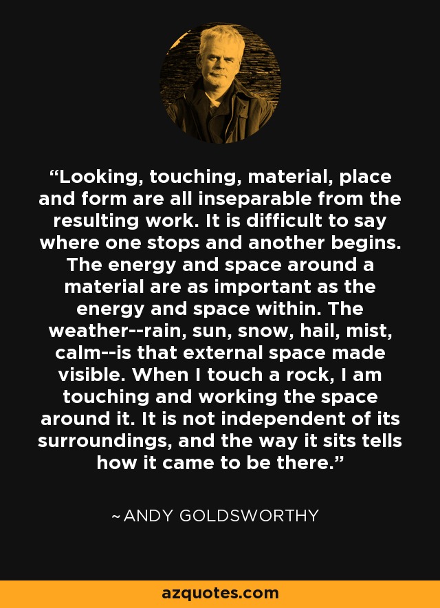 Looking, touching, material, place and form are all inseparable from the resulting work. It is difficult to say where one stops and another begins. The energy and space around a material are as important as the energy and space within. The weather--rain, sun, snow, hail, mist, calm--is that external space made visible. When I touch a rock, I am touching and working the space around it. It is not independent of its surroundings, and the way it sits tells how it came to be there. - Andy Goldsworthy