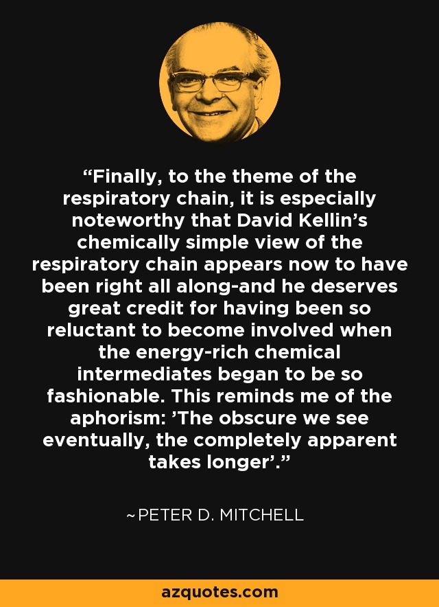 Finally, to the theme of the respiratory chain, it is especially noteworthy that David Kellin's chemically simple view of the respiratory chain appears now to have been right all along-and he deserves great credit for having been so reluctant to become involved when the energy-rich chemical intermediates began to be so fashionable. This reminds me of the aphorism: 'The obscure we see eventually, the completely apparent takes longer'. - Peter D. Mitchell