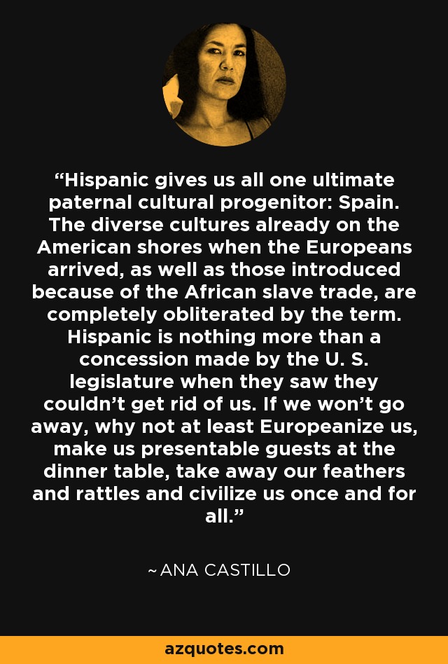 Hispanic gives us all one ultimate paternal cultural progenitor: Spain. The diverse cultures already on the American shores when the Europeans arrived, as well as those introduced because of the African slave trade, are completely obliterated by the term. Hispanic is nothing more than a concession made by the U. S. legislature when they saw they couldn't get rid of us. If we won't go away, why not at least Europeanize us, make us presentable guests at the dinner table, take away our feathers and rattles and civilize us once and for all. - Ana Castillo