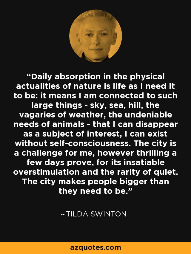 Daily absorption in the physical actualities of nature is life as I need it to be: it means I am connected to such large things - sky, sea, hill, the vagaries of weather, the undeniable needs of animals - that I can disappear as a subject of interest, I can exist without self-consciousness. The city is a challenge for me, however thrilling a few days prove, for its insatiable overstimulation and the rarity of quiet. The city makes people bigger than they need to be. - Tilda Swinton