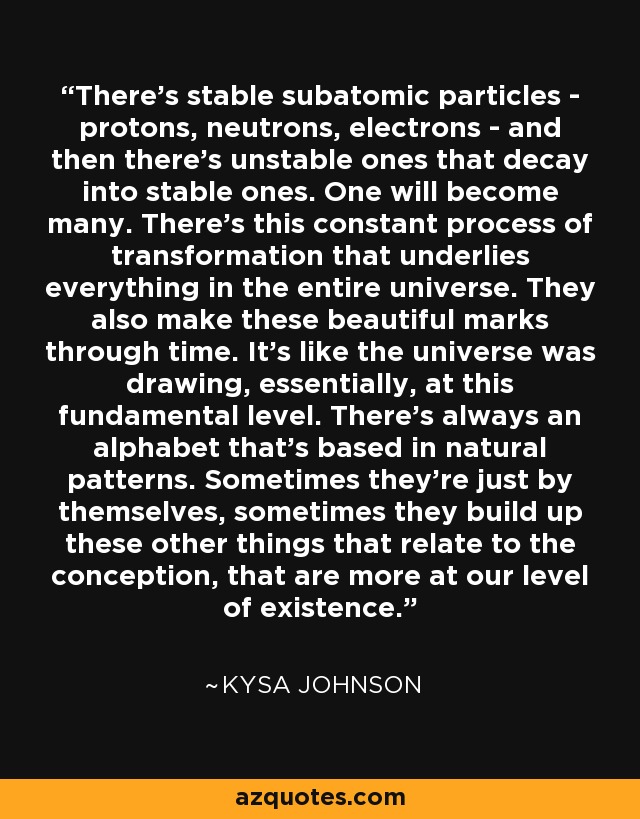 There's stable subatomic particles - protons, neutrons, electrons - and then there's unstable ones that decay into stable ones. One will become many. There's this constant process of transformation that underlies everything in the entire universe. They also make these beautiful marks through time. It's like the universe was drawing, essentially, at this fundamental level. There's always an alphabet that's based in natural patterns. Sometimes they're just by themselves, sometimes they build up these other things that relate to the conception, that are more at our level of existence. - Kysa Johnson