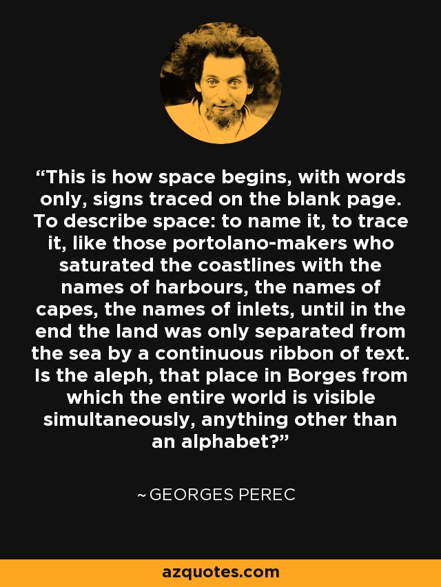 This is how space begins, with words only, signs traced on the blank page. To describe space: to name it, to trace it, like those portolano-makers who saturated the coastlines with the names of harbours, the names of capes, the names of inlets, until in the end the land was only separated from the sea by a continuous ribbon of text. Is the aleph, that place in Borges from which the entire world is visible simultaneously, anything other than an alphabet? - Georges Perec