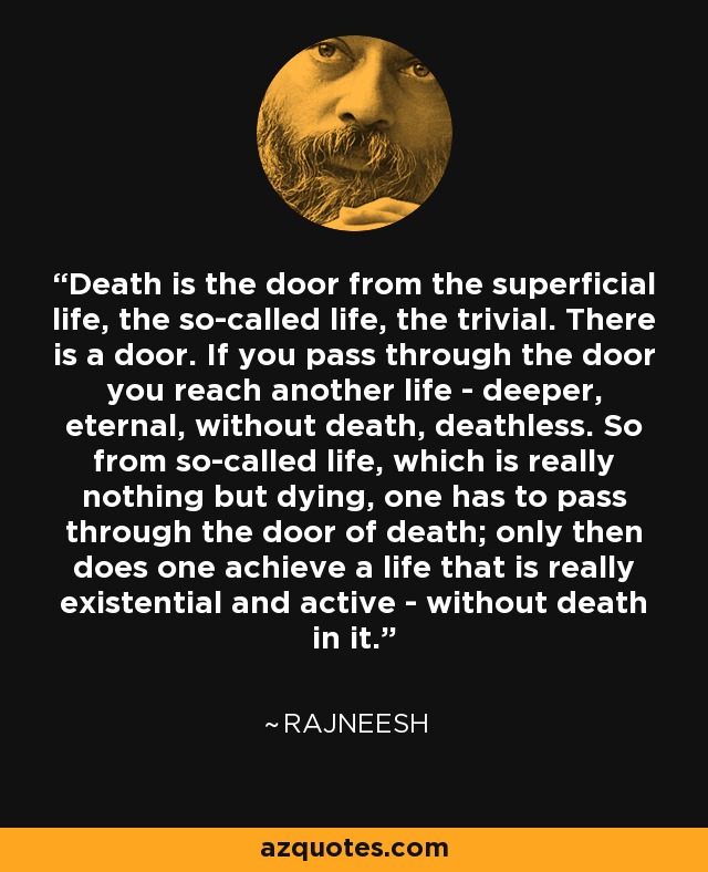 Death is the door from the superficial life, the so-called life, the trivial. There is a door. If you pass through the door you reach another life - deeper, eternal, without death, deathless. So from so-called life, which is really nothing but dying, one has to pass through the door of death; only then does one achieve a life that is really existential and active - without death in it. - Rajneesh