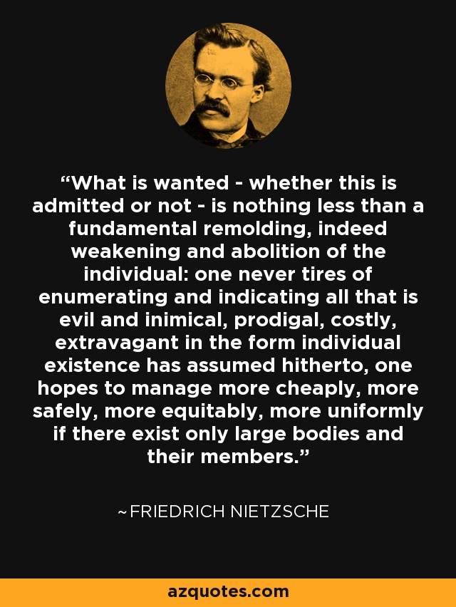 What is wanted - whether this is admitted or not - is nothing less than a fundamental remolding, indeed weakening and abolition of the individual: one never tires of enumerating and indicating all that is evil and inimical, prodigal, costly, extravagant in the form individual existence has assumed hitherto, one hopes to manage more cheaply, more safely, more equitably, more uniformly if there exist only large bodies and their members. - Friedrich Nietzsche