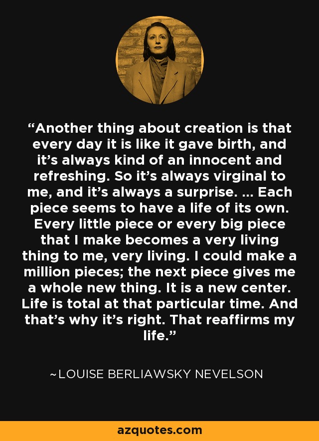 Another thing about creation is that every day it is like it gave birth, and it's always kind of an innocent and refreshing. So it's always virginal to me, and it's always a surprise. ... Each piece seems to have a life of its own. Every little piece or every big piece that I make becomes a very living thing to me, very living. I could make a million pieces; the next piece gives me a whole new thing. It is a new center. Life is total at that particular time. And that's why it's right. That reaffirms my life. - Louise Berliawsky Nevelson