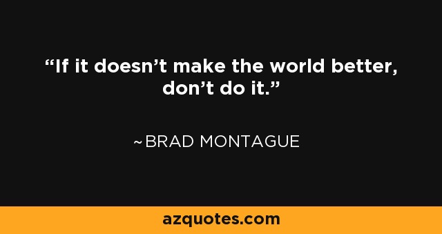If it doesn’t make the world better, don’t do it. - Brad Montague