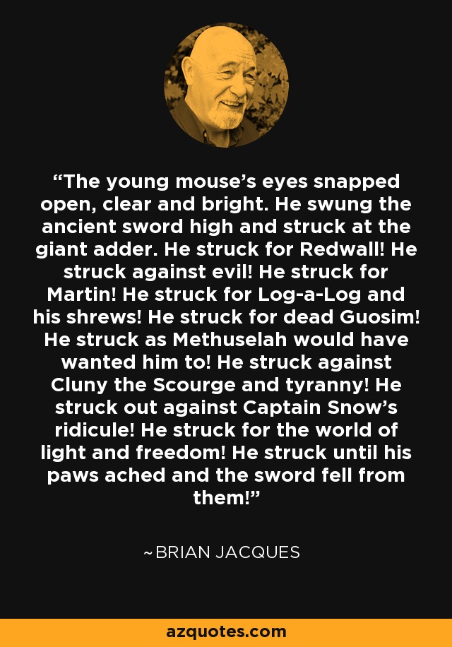 The young mouse's eyes snapped open, clear and bright. He swung the ancient sword high and struck at the giant adder. He struck for Redwall! He struck against evil! He struck for Martin! He struck for Log-a-Log and his shrews! He struck for dead Guosim! He struck as Methuselah would have wanted him to! He struck against Cluny the Scourge and tyranny! He struck out against Captain Snow's ridicule! He struck for the world of light and freedom! He struck until his paws ached and the sword fell from them! - Brian Jacques