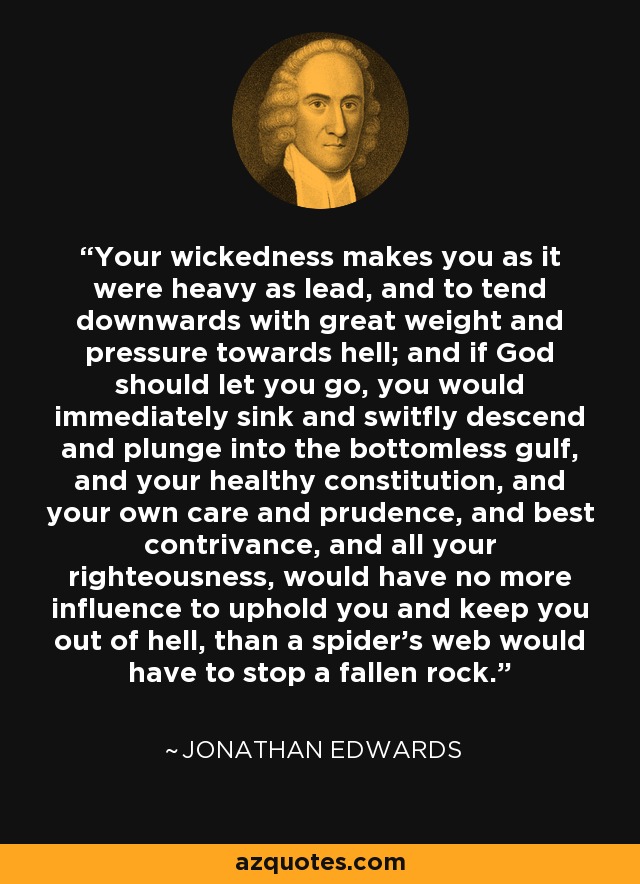 Your wickedness makes you as it were heavy as lead, and to tend downwards with great weight and pressure towards hell; and if God should let you go, you would immediately sink and switfly descend and plunge into the bottomless gulf, and your healthy constitution, and your own care and prudence, and best contrivance, and all your righteousness, would have no more influence to uphold you and keep you out of hell, than a spider's web would have to stop a fallen rock. - Jonathan Edwards