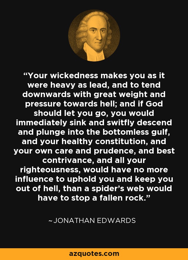 Your wickedness makes you as it were heavy as lead, and to tend downwards with great weight and pressure towards hell; and if God should let you go, you would immediately sink and switfly descend and plunge into the bottomless gulf, and your healthy constitution, and your own care and prudence, and best contrivance, and all your righteousness, would have no more influence to uphold you and keep you out of hell, than a spider's web would have to stop a fallen rock. - Jonathan Edwards