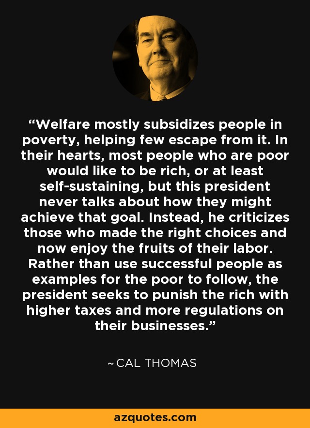 Welfare mostly subsidizes people in poverty, helping few escape from it. In their hearts, most people who are poor would like to be rich, or at least self-sustaining, but this president never talks about how they might achieve that goal. Instead, he criticizes those who made the right choices and now enjoy the fruits of their labor. Rather than use successful people as examples for the poor to follow, the president seeks to punish the rich with higher taxes and more regulations on their businesses. - Cal Thomas