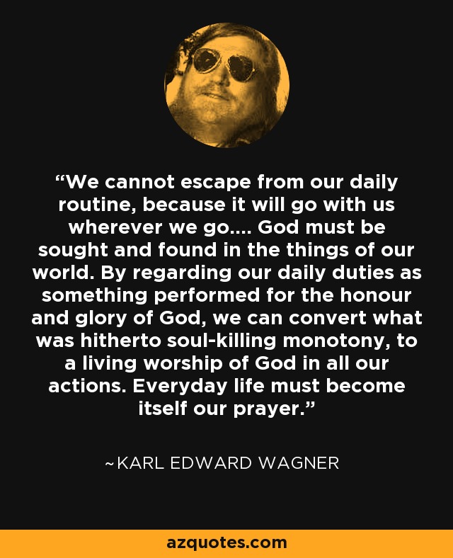 We cannot escape from our daily routine, because it will go with us wherever we go.... God must be sought and found in the things of our world. By regarding our daily duties as something performed for the honour and glory of God, we can convert what was hitherto soul-killing monotony, to a living worship of God in all our actions. Everyday life must become itself our prayer. - Karl Edward Wagner