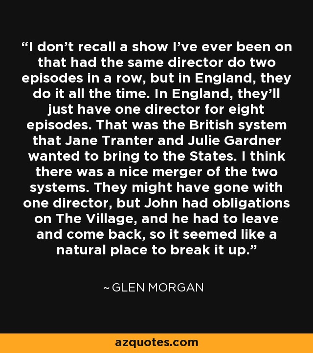 I don't recall a show I've ever been on that had the same director do two episodes in a row, but in England, they do it all the time. In England, they'll just have one director for eight episodes. That was the British system that Jane Tranter and Julie Gardner wanted to bring to the States. I think there was a nice merger of the two systems. They might have gone with one director, but John had obligations on The Village, and he had to leave and come back, so it seemed like a natural place to break it up. - Glen Morgan