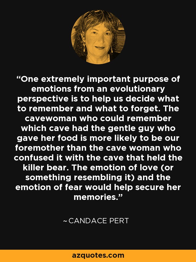 One extremely important purpose of emotions from an evolutionary perspective is to help us decide what to remember and what to forget. The cavewoman who could remember which cave had the gentle guy who gave her food is more likely to be our foremother than the cave woman who confused it with the cave that held the killer bear. The emotion of love (or something resembling it) and the emotion of fear would help secure her memories. - Candace Pert