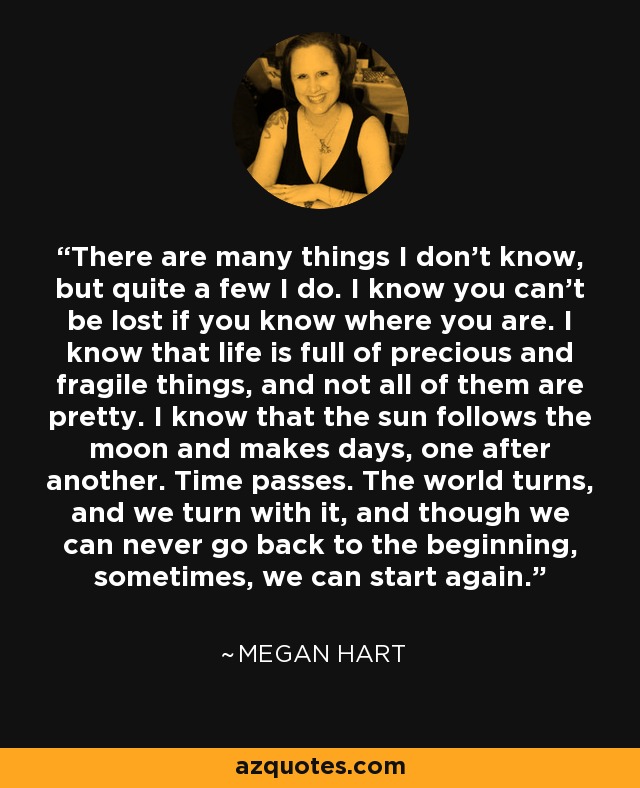 There are many things I don't know, but quite a few I do. I know you can't be lost if you know where you are. I know that life is full of precious and fragile things, and not all of them are pretty. I know that the sun follows the moon and makes days, one after another. Time passes. The world turns, and we turn with it, and though we can never go back to the beginning, sometimes, we can start again. - Megan Hart