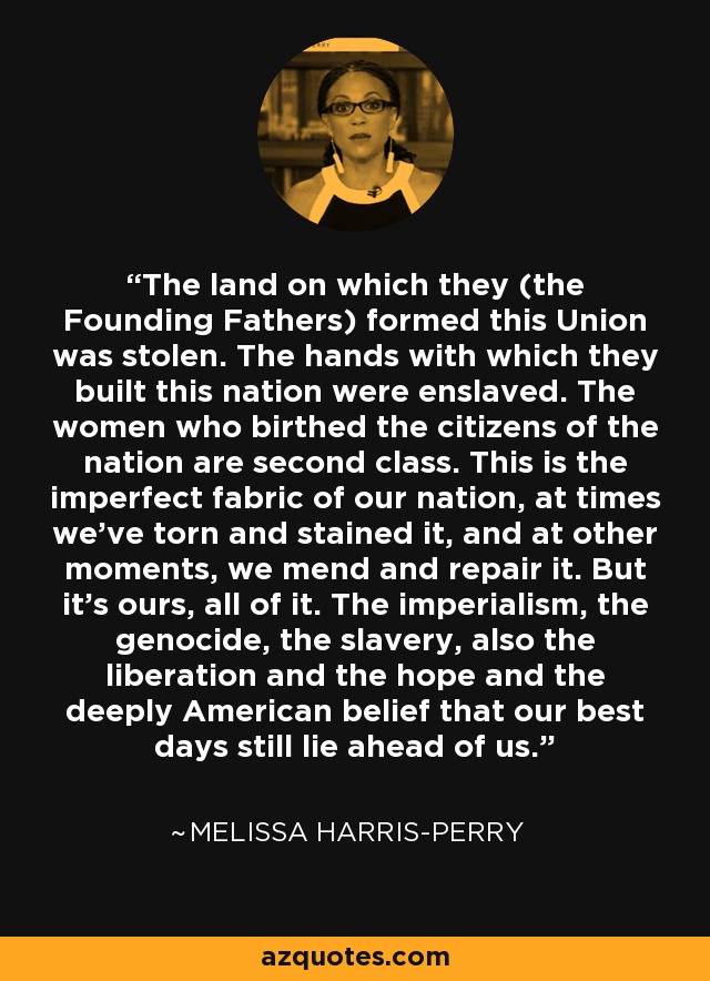 The land on which they (the Founding Fathers) formed this Union was stolen. The hands with which they built this nation were enslaved. The women who birthed the citizens of the nation are second class. This is the imperfect fabric of our nation, at times we’ve torn and stained it, and at other moments, we mend and repair it. But it’s ours, all of it. The imperialism, the genocide, the slavery, also the liberation and the hope and the deeply American belief that our best days still lie ahead of us. - Melissa Harris-Perry