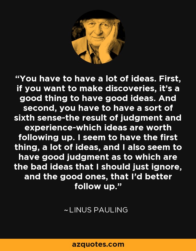 You have to have a lot of ideas. First, if you want to make discoveries, it's a good thing to have good ideas. And second, you have to have a sort of sixth sense-the result of judgment and experience-which ideas are worth following up. I seem to have the first thing, a lot of ideas, and I also seem to have good judgment as to which are the bad ideas that I should just ignore, and the good ones, that I'd better follow up. - Linus Pauling