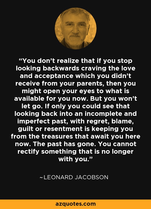 You don't realize that if you stop looking backwards craving the love and acceptance which you didn't receive from your parents, then you might open your eyes to what is available for you now. But you won't let go. If only you could see that looking back into an incomplete and imperfect past, with regret, blame, guilt or resentment is keeping you from the treasures that await you here now. The past has gone. You cannot rectify something that is no longer with you. - Leonard Jacobson