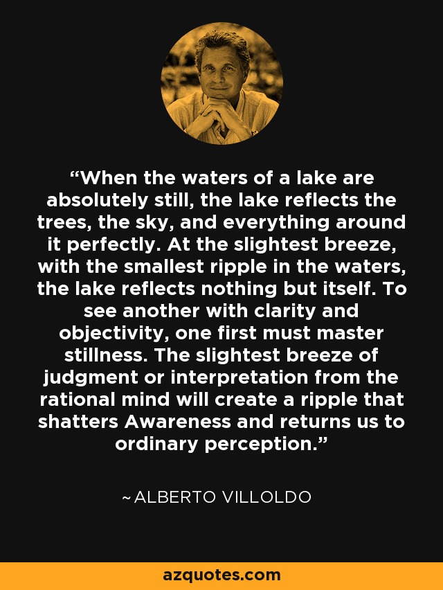 When the waters of a lake are absolutely still, the lake reflects the trees, the sky, and everything around it perfectly. At the slightest breeze, with the smallest ripple in the waters, the lake reflects nothing but itself. To see another with clarity and objectivity, one first must master stillness. The slightest breeze of judgment or interpretation from the rational mind will create a ripple that shatters Awareness and returns us to ordinary perception. - Alberto Villoldo