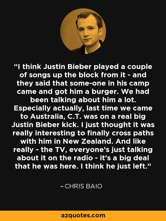 I think Justin Bieber played a couple of songs up the block from it - and they said that some-one in his camp came and got him a burger. We had been talking about him a lot. Especially actually, last time we came to Australia, C.T. was on a real big Justin Bieber kick. I just thought it was really interesting to finally cross paths with him in New Zealand. And like really - the TV, everyone's just talking about it on the radio - it's a big deal that he was here. I think he just left. - Chris Baio