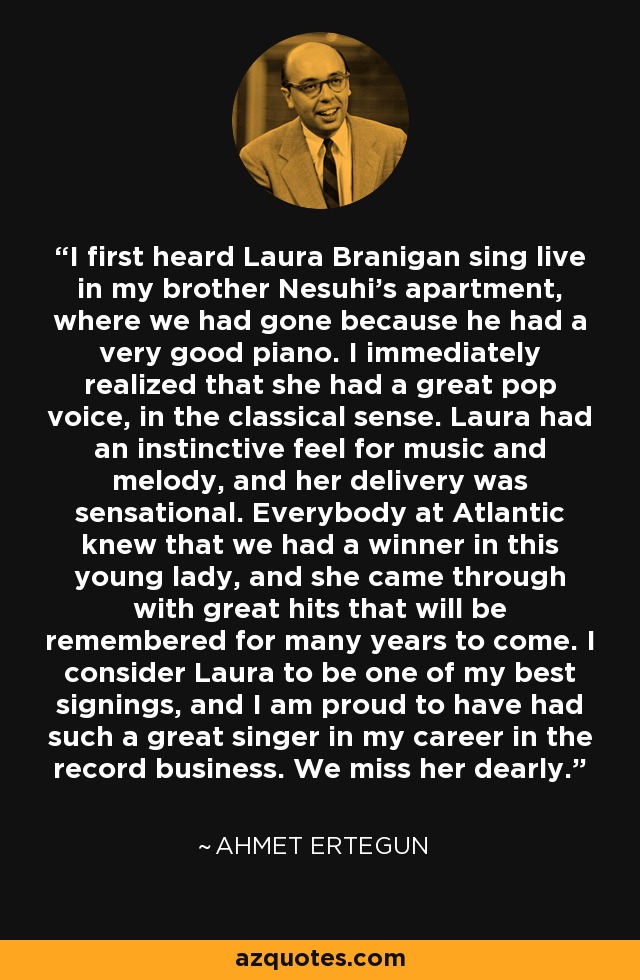 I first heard Laura Branigan sing live in my brother Nesuhi's apartment, where we had gone because he had a very good piano. I immediately realized that she had a great pop voice, in the classical sense. Laura had an instinctive feel for music and melody, and her delivery was sensational. Everybody at Atlantic knew that we had a winner in this young lady, and she came through with great hits that will be remembered for many years to come. I consider Laura to be one of my best signings, and I am proud to have had such a great singer in my career in the record business. We miss her dearly. - Ahmet Ertegun