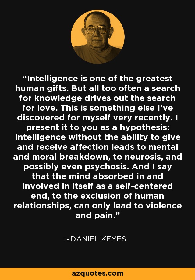 Intelligence is one of the greatest human gifts. But all too often a search for knowledge drives out the search for love. This is something else I've discovered for myself very recently. I present it to you as a hypothesis: Intelligence without the ability to give and receive affection leads to mental and moral breakdown, to neurosis, and possibly even psychosis. And I say that the mind absorbed in and involved in itself as a self-centered end, to the exclusion of human relationships, can only lead to violence and pain. - Daniel Keyes